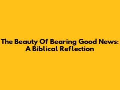 The Beauty Of Bearing Good News: A Biblical Reflection