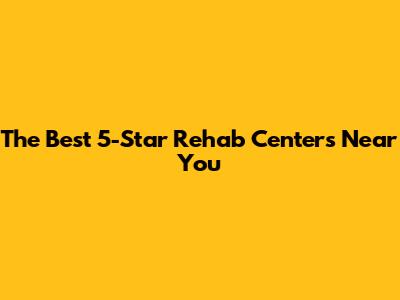 The Best 5-Star Rehab Centers Near You
