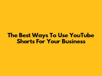 The Best Ways To Use YouTube Shorts For Your Business