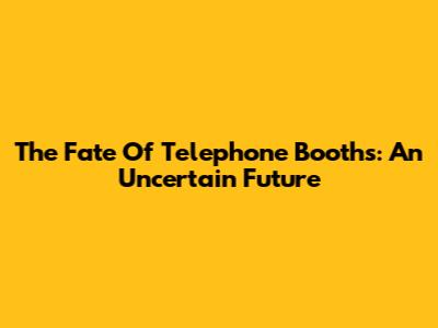 The Fate Of Telephone Booths: An Uncertain Future