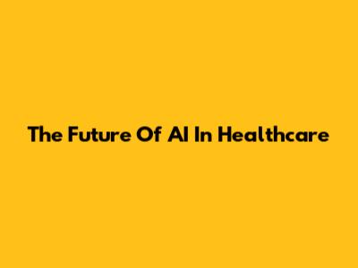The Future Of AI In Healthcare