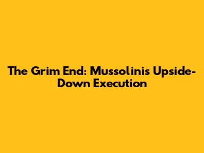 The Grim End: Mussolini's Upside-Down Execution
