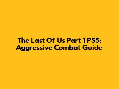 The Last Of Us Part 1 PS5: Aggressive Combat Guide