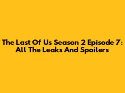 The Last Of Us Season 2 Episode 7: All The Leaks And Spoilers