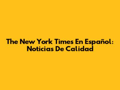 The New York Times En Español: Noticias De Calidad