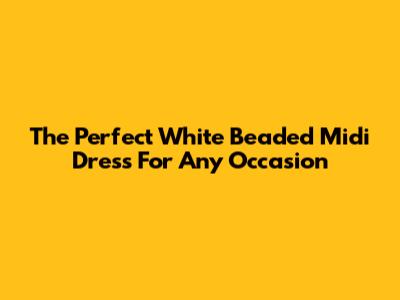 The Perfect White Beaded Midi Dress For Any Occasion