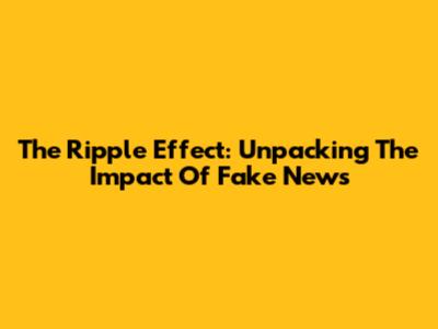 The Ripple Effect: Unpacking The Impact Of Fake News