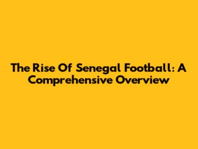 The Rise Of Senegal Football: A Comprehensive Overview