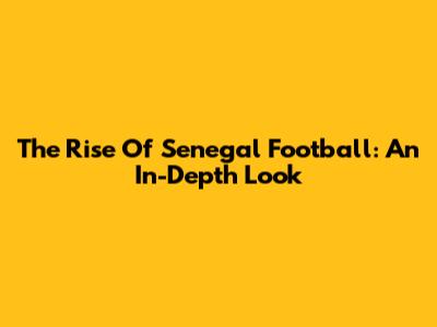 The Rise Of Senegal Football: An In-Depth Look