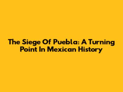 The Siege Of Puebla: A Turning Point In Mexican History