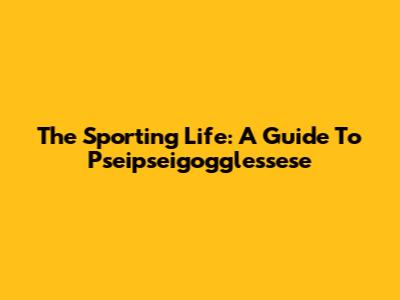 The Sporting Life: A Guide To Pseipseigogglessese