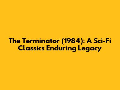 The Terminator (1984): A Sci-Fi Classic's Enduring Legacy