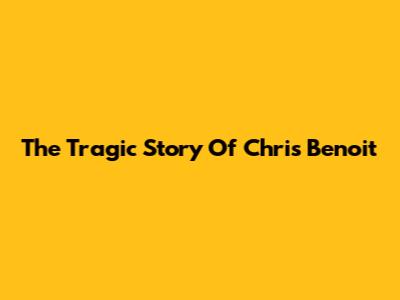 The Tragic Story Of Chris Benoit