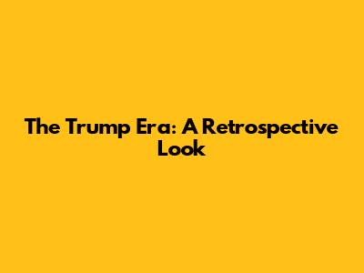 The Trump Era: A Retrospective Look