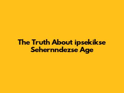 The Truth About "ipsekikse Sehernndezse Age"