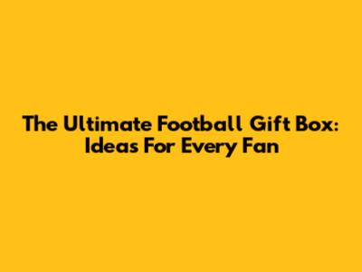 The Ultimate Football Gift Box: Ideas For Every Fan