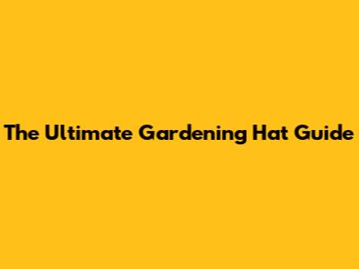 The Ultimate Gardening Hat Guide
