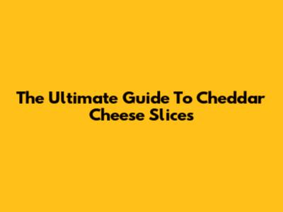 The Ultimate Guide To Cheddar Cheese Slices