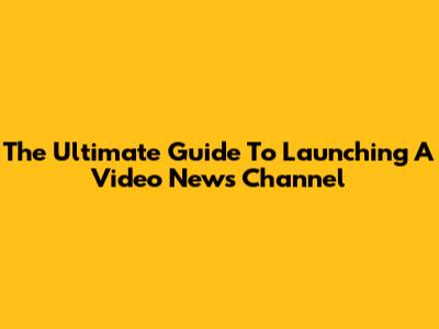 The Ultimate Guide To Launching A Video News Channel