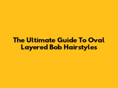 The Ultimate Guide To Oval Layered Bob Hairstyles