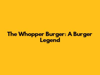 The Whopper Burger: A Burger Legend