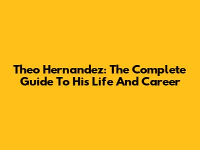 Theo Hernandez: The Complete Guide To His Life And Career