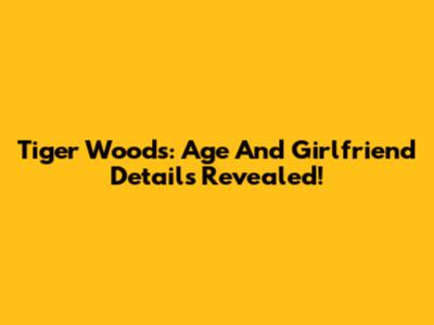 Tiger Woods: Age And Girlfriend Details Revealed!
