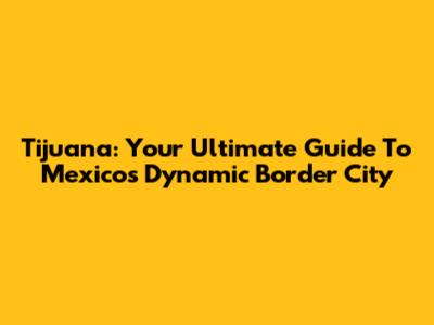 Tijuana: Your Ultimate Guide To Mexico's Dynamic Border City