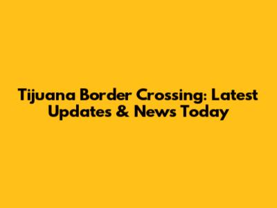 Tijuana Border Crossing: Latest Updates & News Today