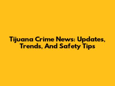 Tijuana Crime News: Updates, Trends, And Safety Tips