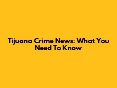 Tijuana Crime News: What You Need To Know