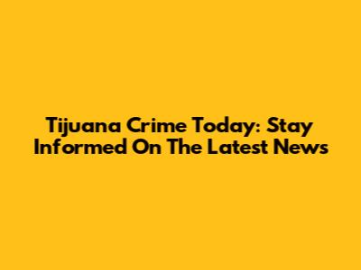 Tijuana Crime Today: Stay Informed On The Latest News