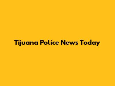 Tijuana Police News Today