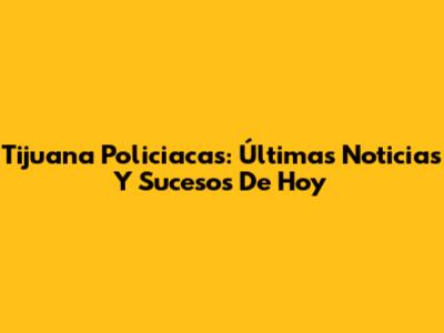 Tijuana Policiacas: Últimas Noticias Y Sucesos De Hoy