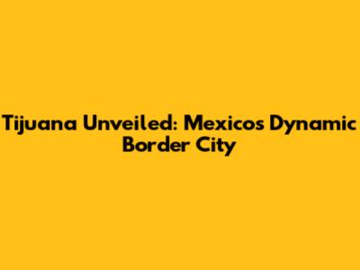 Tijuana Unveiled: Mexico's Dynamic Border City