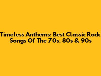 Timeless Anthems: Best Classic Rock Songs Of The 70s, 80s & 90s