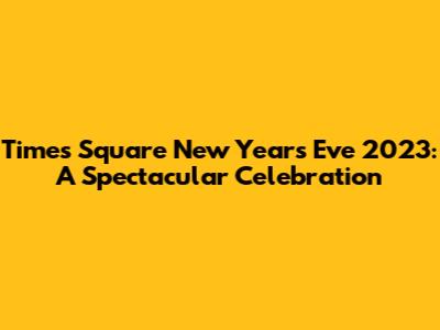 Times Square New Year's Eve 2023: A Spectacular Celebration