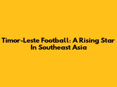 Timor-Leste Football: A Rising Star In Southeast Asia