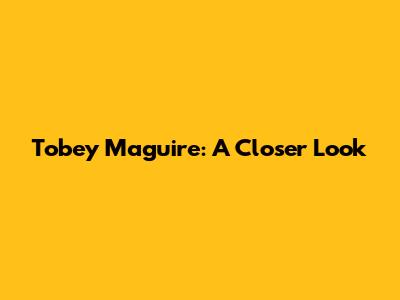 Tobey Maguire: A Closer Look