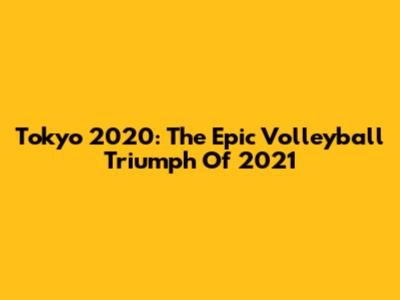 Tokyo 2020: The Epic Volleyball Triumph Of 2021