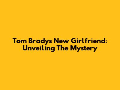 Tom Brady's New Girlfriend: Unveiling The Mystery