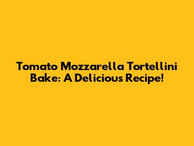 Tomato Mozzarella Tortellini Bake: A Delicious Recipe!