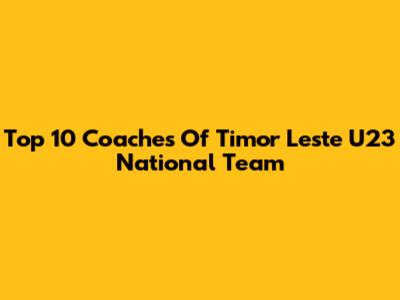 Top 10 Coaches Of Timor Leste U23 National Team
