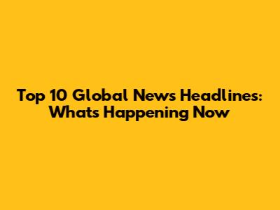 Top 10 Global News Headlines: What's Happening Now