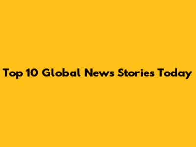 Top 10 Global News Stories Today
