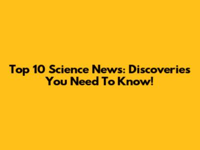 Top 10 Science News: Discoveries You Need To Know!
