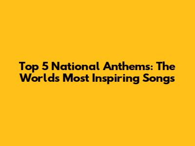 Top 5 National Anthems: The World's Most Inspiring Songs
