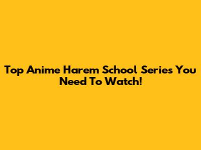 Top Anime Harem School Series You Need To Watch!