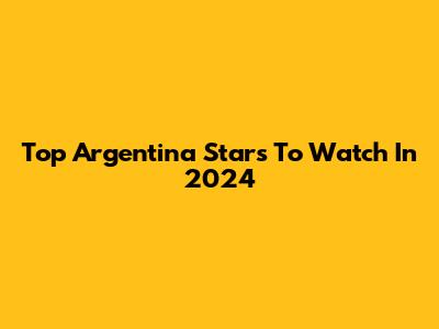 Top Argentina Stars To Watch In 2024