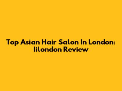 Top Asian Hair Salon In London: Iilondon Review